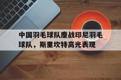 开云体育APP下载-中国羽毛球队鏖战印尼羽毛球队,斯里坎特高光表现的简单介绍